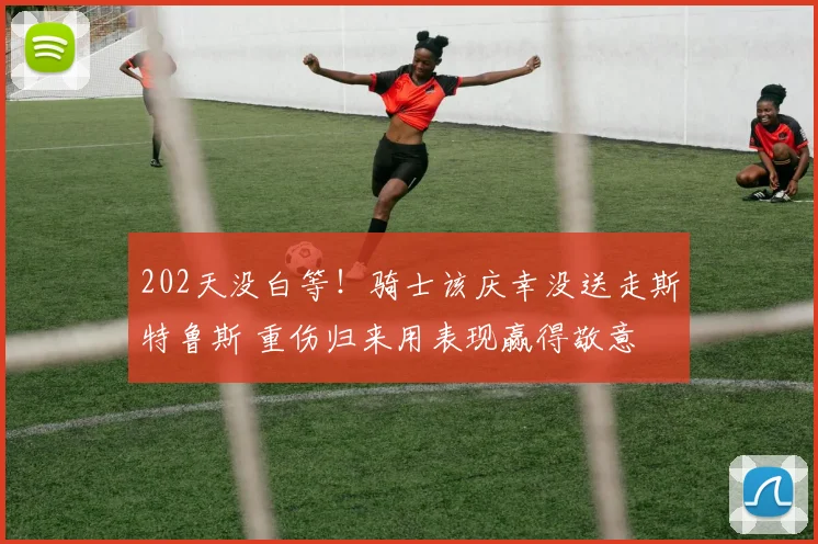 202天没白等！骑士该庆幸没送走斯特鲁斯 重伤归来用表现赢得敬意