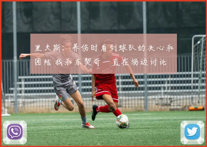 里夫斯：养伤时看到球队的决心和团结 我和东契奇一直在场边讨论