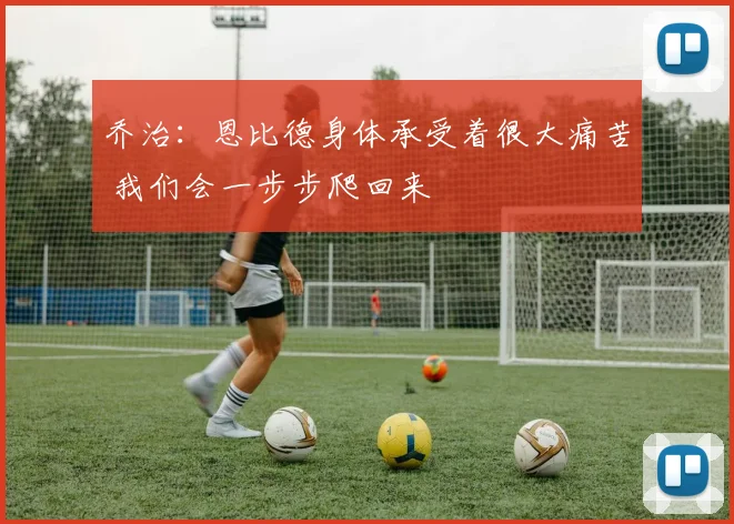 乔治：恩比德身体承受着很大痛苦 我们会一步步爬回来