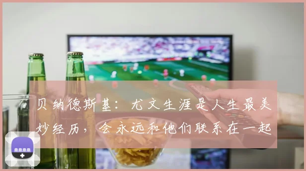 贝纳德斯基：尤文生涯是人生最美妙经历，会永远和他们联系在一起