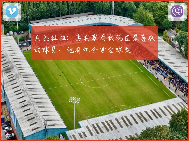 利扎拉祖：奥利塞是我现在最喜欢的球员，他有机会拿金球奖